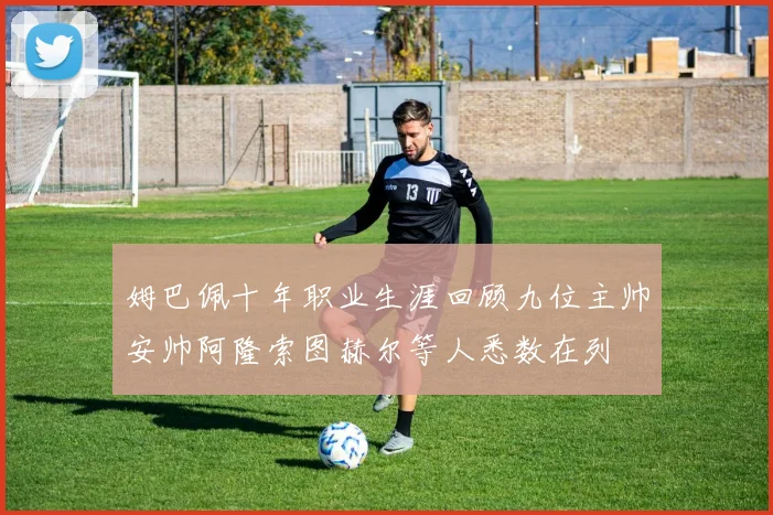 姆巴佩十年职业生涯回顾九位主帅安帅阿隆索图赫尔等人悉数在列