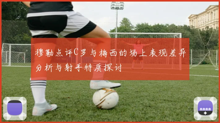 穆勒点评C罗与梅西的场上表现差异分析与射手特质探讨