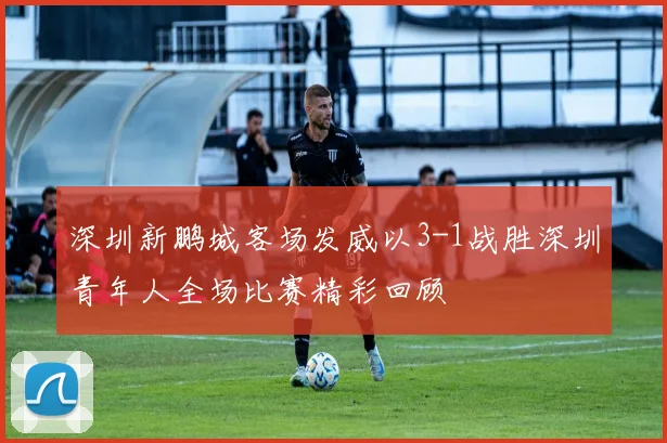 深圳新鹏城客场发威以3-1战胜深圳青年人全场比赛精彩回顾