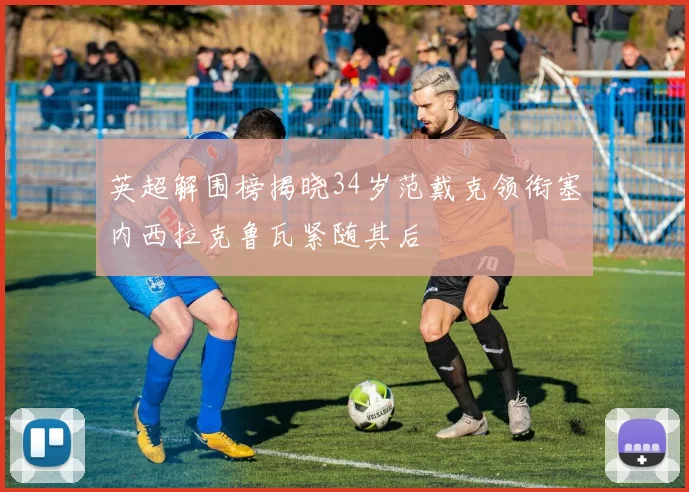 英超解围榜揭晓34岁范戴克领衔塞内西拉克鲁瓦紧随其后