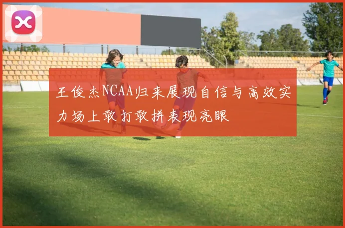 王俊杰NCAA归来展现自信与高效实力场上敢打敢拼表现亮眼