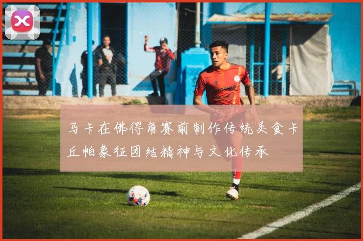 马卡在佛得角赛前制作传统美食卡丘帕象征团结精神与文化传承
