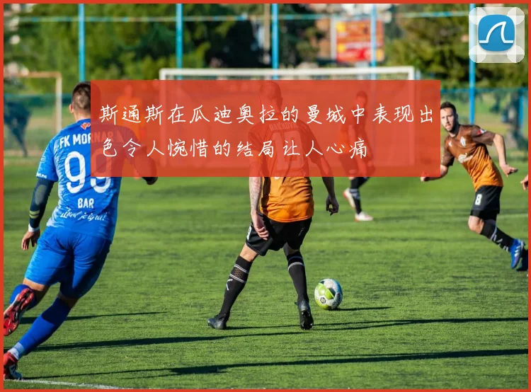 斯通斯在瓜迪奥拉的曼城中表现出色令人惋惜的结局让人心痛
