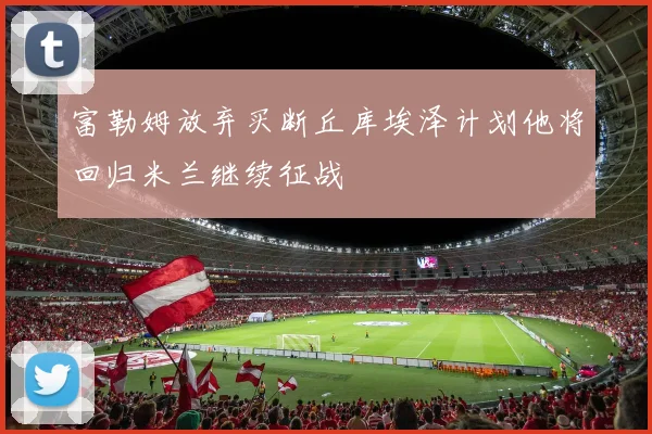 富勒姆放弃买断丘库埃泽计划他将回归米兰继续征战