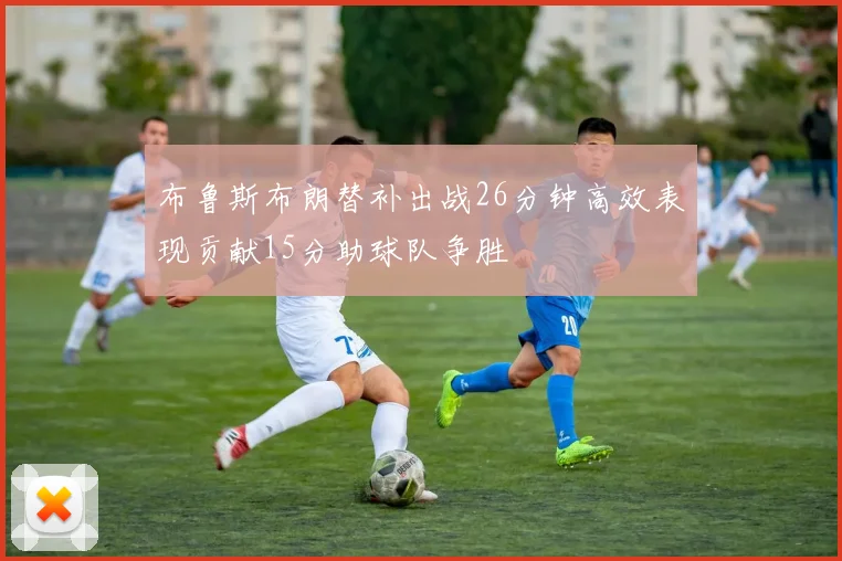 布鲁斯布朗替补出战26分钟高效表现贡献15分助球队争胜