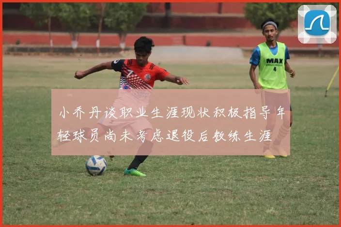 小乔丹谈职业生涯现状积极指导年轻球员尚未考虑退役后教练生涯