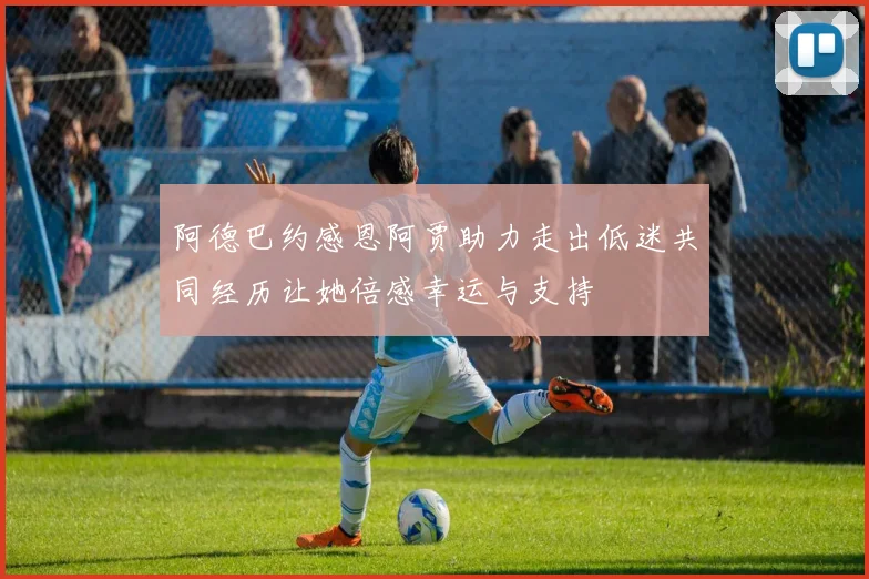 阿德巴约感恩阿贾助力走出低迷共同经历让她倍感幸运与支持