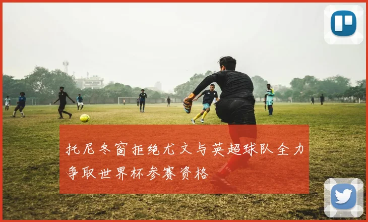托尼冬窗拒绝尤文与英超球队全力争取世界杯参赛资格