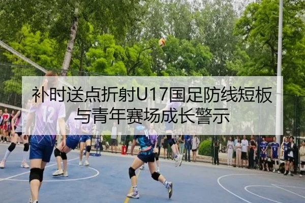 补时送点折射U17国足防线短板与青年赛场成长警示 - Sports